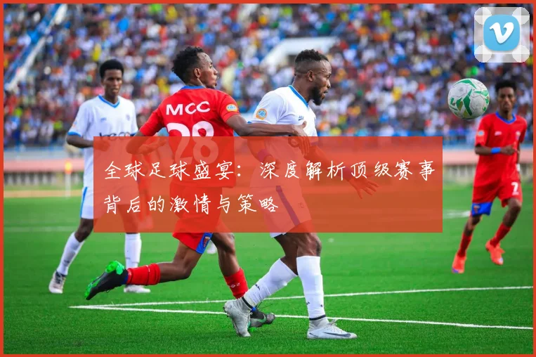 全球足球盛宴：深度解析顶级赛事背后的激情与策略