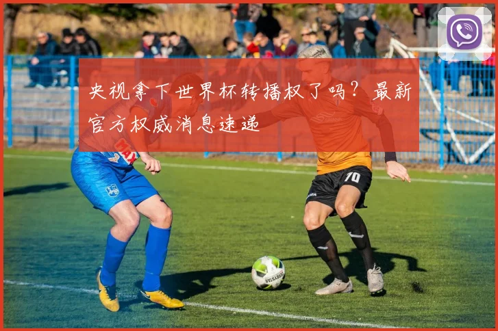 央视拿下世界杯转播权了吗？最新官方权威消息速递